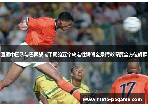 回望中国队与巴西战成平局的五个决定性瞬间全景精彩深度全方位解读