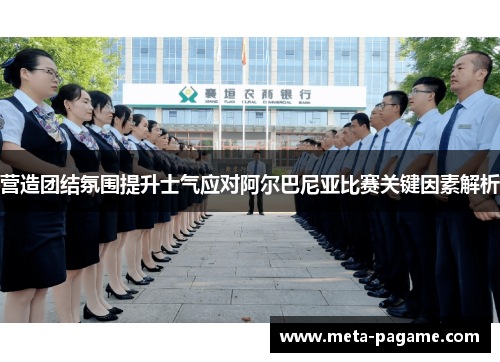 营造团结氛围提升士气应对阿尔巴尼亚比赛关键因素解析